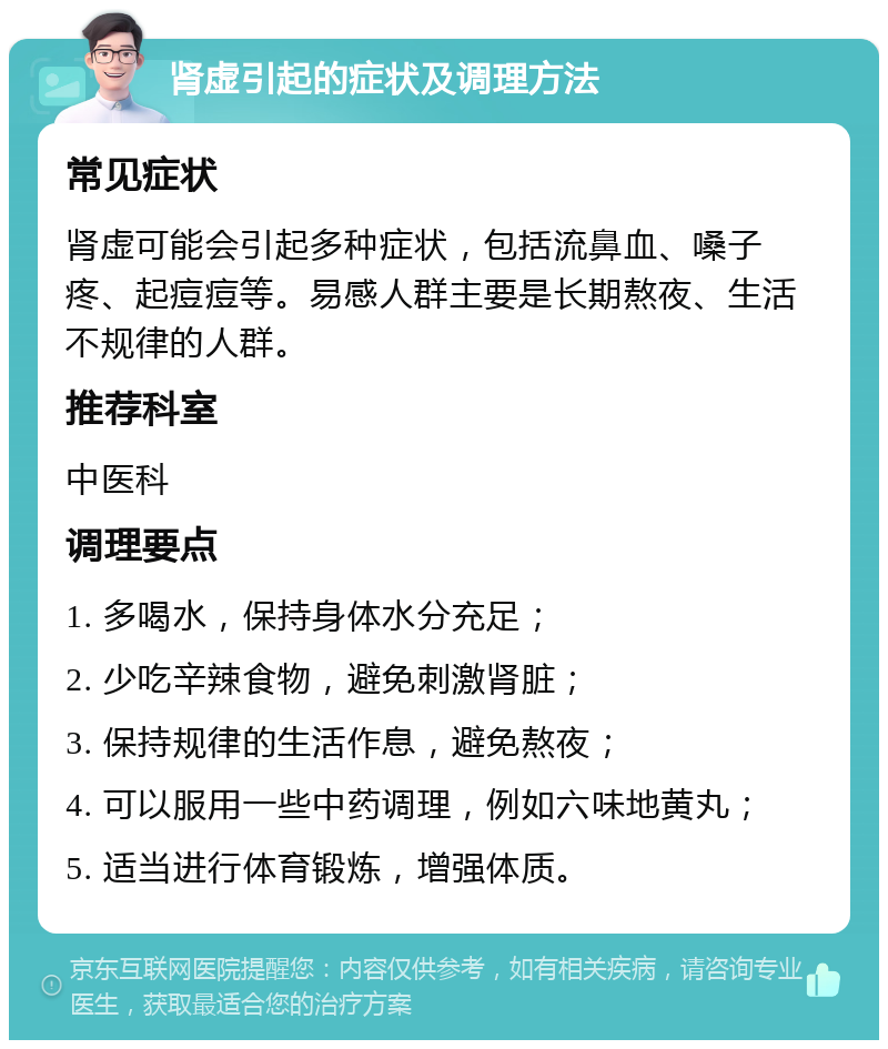 肾虚引起的症状及调理方法 常见症状 肾虚可能会引起多种症状，包括流鼻血、嗓子疼、起痘痘等。易感人群主要是长期熬夜、生活不规律的人群。 推荐科室 中医科 调理要点 1. 多喝水，保持身体水分充足； 2. 少吃辛辣食物，避免刺激肾脏； 3. 保持规律的生活作息，避免熬夜； 4. 可以服用一些中药调理，例如六味地黄丸； 5. 适当进行体育锻炼，增强体质。