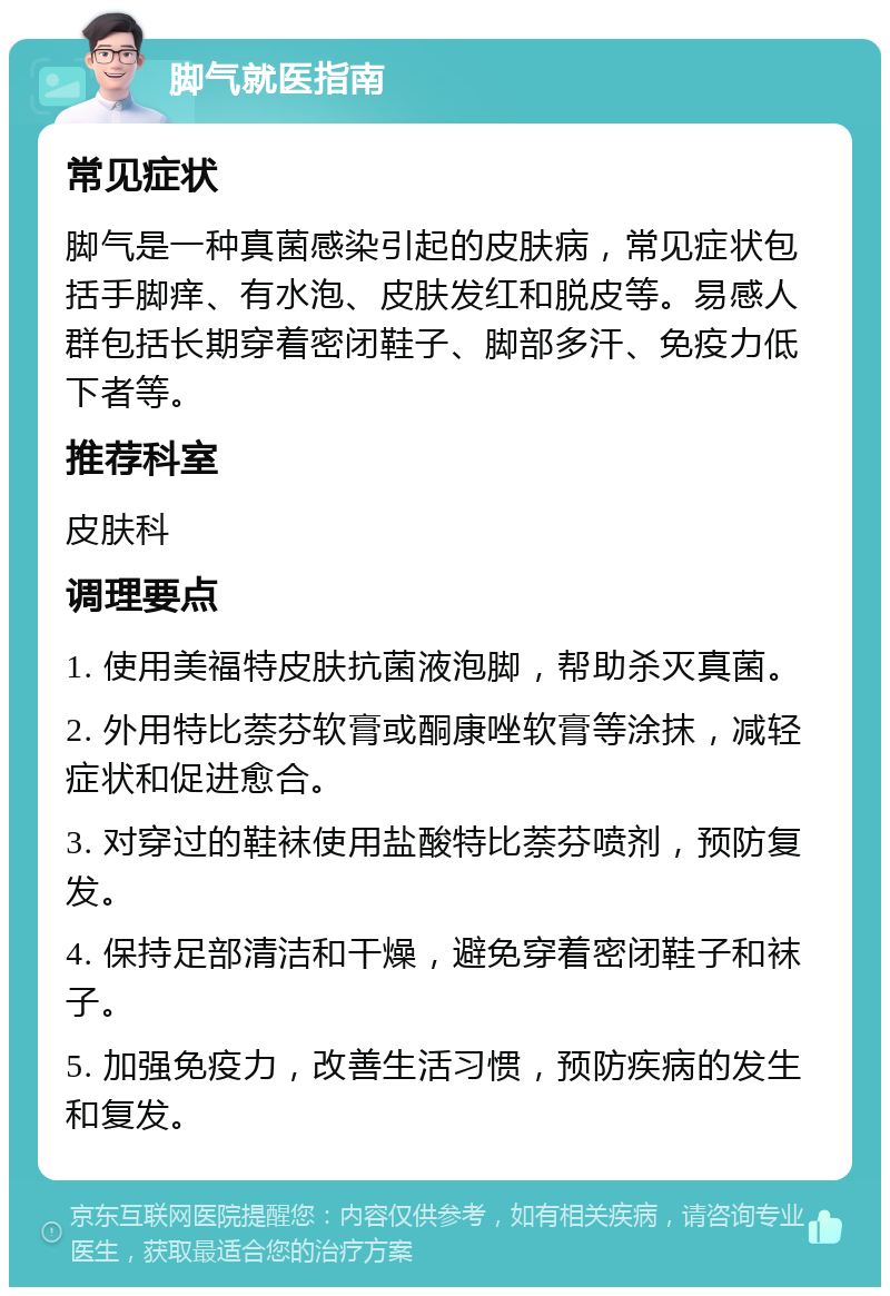 脚气就医指南 常见症状 脚气是一种真菌感染引起的皮肤病，常见症状包括手脚痒、有水泡、皮肤发红和脱皮等。易感人群包括长期穿着密闭鞋子、脚部多汗、免疫力低下者等。 推荐科室 皮肤科 调理要点 1. 使用美福特皮肤抗菌液泡脚，帮助杀灭真菌。 2. 外用特比萘芬软膏或酮康唑软膏等涂抹，减轻症状和促进愈合。 3. 对穿过的鞋袜使用盐酸特比萘芬喷剂，预防复发。 4. 保持足部清洁和干燥，避免穿着密闭鞋子和袜子。 5. 加强免疫力，改善生活习惯，预防疾病的发生和复发。