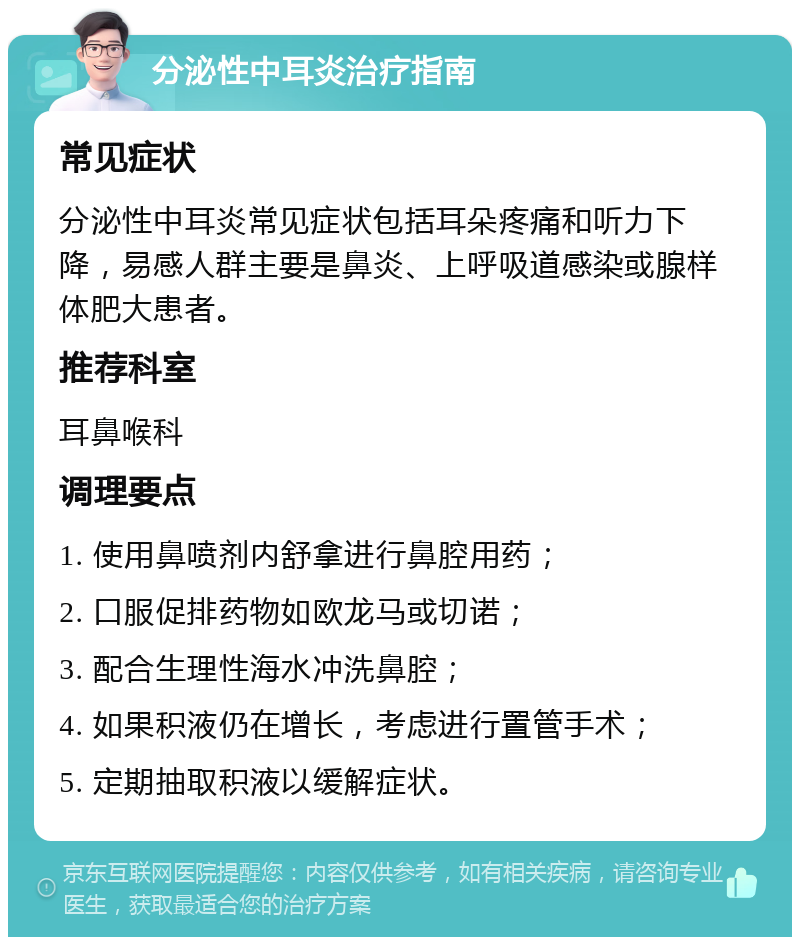 分泌性中耳炎治疗指南 常见症状 分泌性中耳炎常见症状包括耳朵疼痛和听力下降，易感人群主要是鼻炎、上呼吸道感染或腺样体肥大患者。 推荐科室 耳鼻喉科 调理要点 1. 使用鼻喷剂内舒拿进行鼻腔用药； 2. 口服促排药物如欧龙马或切诺； 3. 配合生理性海水冲洗鼻腔； 4. 如果积液仍在增长，考虑进行置管手术； 5. 定期抽取积液以缓解症状。