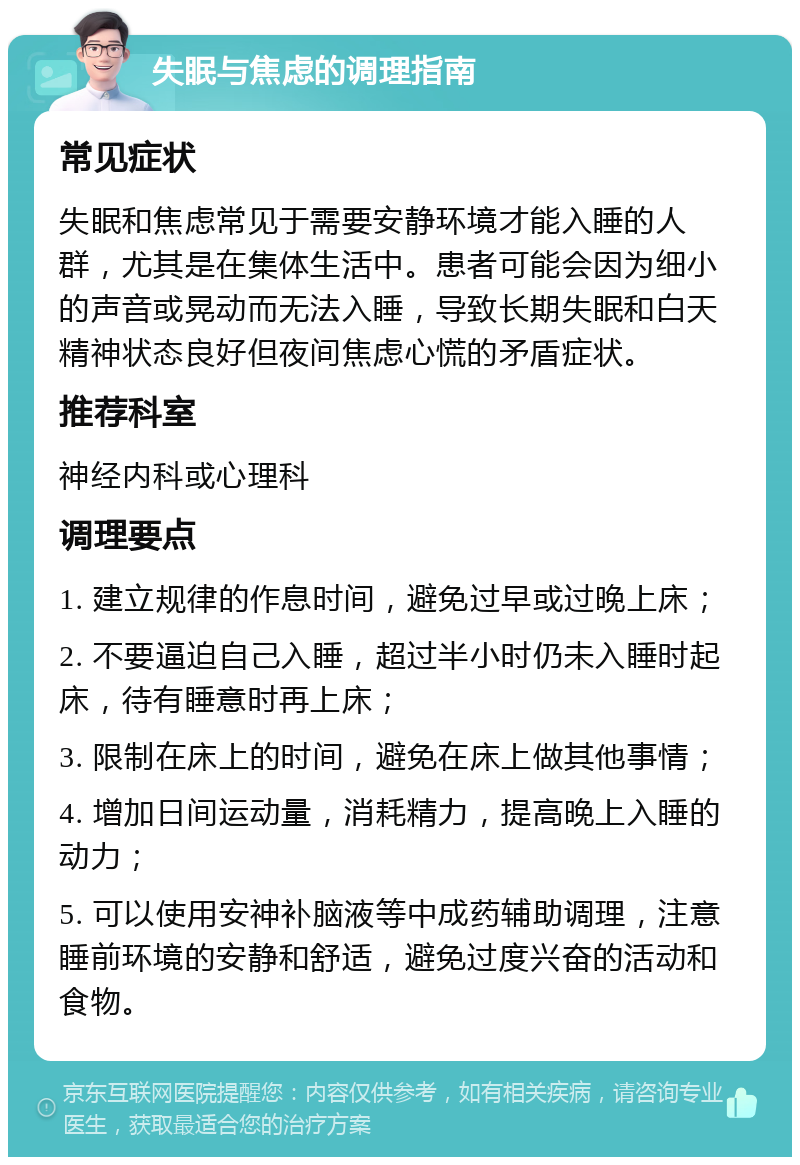 失眠与焦虑的调理指南 常见症状 失眠和焦虑常见于需要安静环境才能入睡的人群，尤其是在集体生活中。患者可能会因为细小的声音或晃动而无法入睡，导致长期失眠和白天精神状态良好但夜间焦虑心慌的矛盾症状。 推荐科室 神经内科或心理科 调理要点 1. 建立规律的作息时间，避免过早或过晚上床； 2. 不要逼迫自己入睡，超过半小时仍未入睡时起床，待有睡意时再上床； 3. 限制在床上的时间，避免在床上做其他事情； 4. 增加日间运动量，消耗精力，提高晚上入睡的动力； 5. 可以使用安神补脑液等中成药辅助调理，注意睡前环境的安静和舒适，避免过度兴奋的活动和食物。