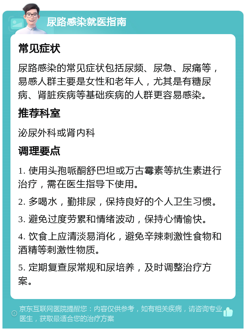 尿路感染就医指南 常见症状 尿路感染的常见症状包括尿频、尿急、尿痛等，易感人群主要是女性和老年人，尤其是有糖尿病、肾脏疾病等基础疾病的人群更容易感染。 推荐科室 泌尿外科或肾内科 调理要点 1. 使用头孢哌酮舒巴坦或万古霉素等抗生素进行治疗，需在医生指导下使用。 2. 多喝水，勤排尿，保持良好的个人卫生习惯。 3. 避免过度劳累和情绪波动，保持心情愉快。 4. 饮食上应清淡易消化，避免辛辣刺激性食物和酒精等刺激性物质。 5. 定期复查尿常规和尿培养，及时调整治疗方案。