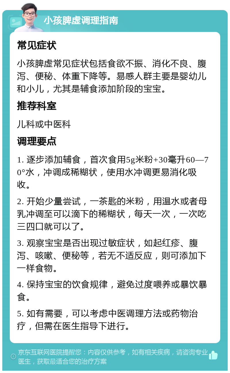 小孩脾虚调理指南 常见症状 小孩脾虚常见症状包括食欲不振、消化不良、腹泻、便秘、体重下降等。易感人群主要是婴幼儿和小儿，尤其是辅食添加阶段的宝宝。 推荐科室 儿科或中医科 调理要点 1. 逐步添加辅食，首次食用5g米粉+30毫升60—70°水，冲调成稀糊状，使用水冲调更易消化吸收。 2. 开始少量尝试，一茶匙的米粉，用温水或者母乳冲调至可以滴下的稀糊状，每天一次，一次吃三四口就可以了。 3. 观察宝宝是否出现过敏症状，如起红疹、腹泻、咳嗽、便秘等，若无不适反应，则可添加下一样食物。 4. 保持宝宝的饮食规律，避免过度喂养或暴饮暴食。 5. 如有需要，可以考虑中医调理方法或药物治疗，但需在医生指导下进行。