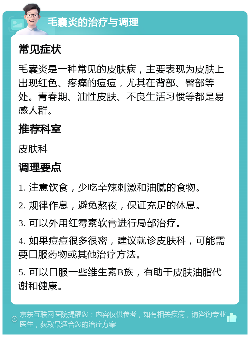 毛囊炎的治疗与调理 常见症状 毛囊炎是一种常见的皮肤病，主要表现为皮肤上出现红色、疼痛的痘痘，尤其在背部、臀部等处。青春期、油性皮肤、不良生活习惯等都是易感人群。 推荐科室 皮肤科 调理要点 1. 注意饮食，少吃辛辣刺激和油腻的食物。 2. 规律作息，避免熬夜，保证充足的休息。 3. 可以外用红霉素软膏进行局部治疗。 4. 如果痘痘很多很密，建议就诊皮肤科，可能需要口服药物或其他治疗方法。 5. 可以口服一些维生素B族，有助于皮肤油脂代谢和健康。