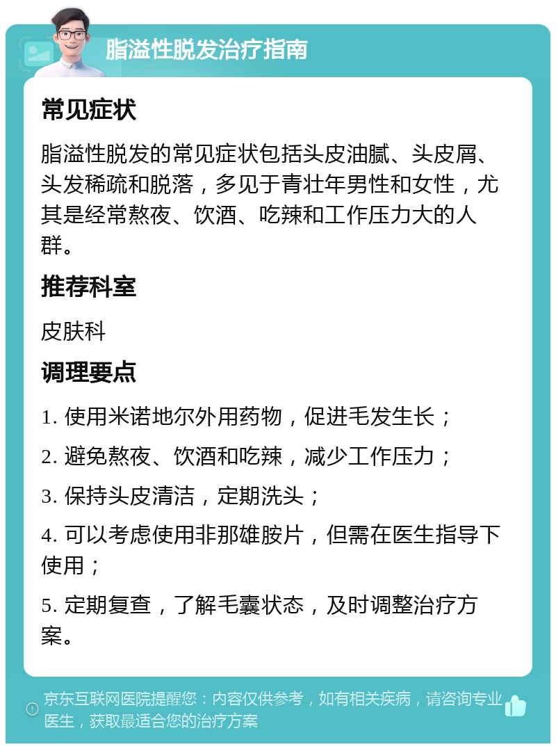 脂溢性脱发治疗指南 常见症状 脂溢性脱发的常见症状包括头皮油腻、头皮屑、头发稀疏和脱落，多见于青壮年男性和女性，尤其是经常熬夜、饮酒、吃辣和工作压力大的人群。 推荐科室 皮肤科 调理要点 1. 使用米诺地尔外用药物，促进毛发生长； 2. 避免熬夜、饮酒和吃辣，减少工作压力； 3. 保持头皮清洁，定期洗头； 4. 可以考虑使用非那雄胺片，但需在医生指导下使用； 5. 定期复查，了解毛囊状态，及时调整治疗方案。