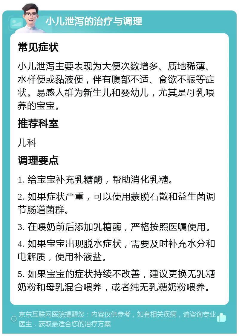 小儿泄泻的治疗与调理 常见症状 小儿泄泻主要表现为大便次数增多、质地稀薄、水样便或黏液便，伴有腹部不适、食欲不振等症状。易感人群为新生儿和婴幼儿，尤其是母乳喂养的宝宝。 推荐科室 儿科 调理要点 1. 给宝宝补充乳糖酶，帮助消化乳糖。 2. 如果症状严重，可以使用蒙脱石散和益生菌调节肠道菌群。 3. 在喂奶前后添加乳糖酶，严格按照医嘱使用。 4. 如果宝宝出现脱水症状，需要及时补充水分和电解质，使用补液盐。 5. 如果宝宝的症状持续不改善，建议更换无乳糖奶粉和母乳混合喂养，或者纯无乳糖奶粉喂养。