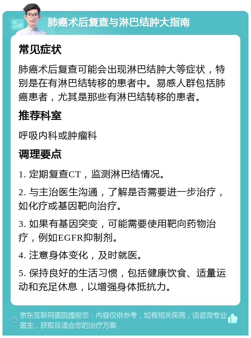 肺癌术后复查与淋巴结肿大指南 常见症状 肺癌术后复查可能会出现淋巴结肿大等症状，特别是在有淋巴结转移的患者中。易感人群包括肺癌患者，尤其是那些有淋巴结转移的患者。 推荐科室 呼吸内科或肿瘤科 调理要点 1. 定期复查CT，监测淋巴结情况。 2. 与主治医生沟通，了解是否需要进一步治疗，如化疗或基因靶向治疗。 3. 如果有基因突变，可能需要使用靶向药物治疗，例如EGFR抑制剂。 4. 注意身体变化，及时就医。 5. 保持良好的生活习惯，包括健康饮食、适量运动和充足休息，以增强身体抵抗力。