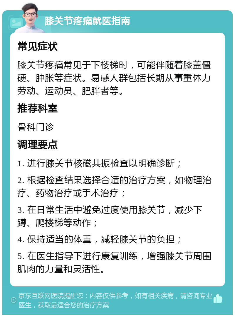 膝关节疼痛就医指南 常见症状 膝关节疼痛常见于下楼梯时，可能伴随着膝盖僵硬、肿胀等症状。易感人群包括长期从事重体力劳动、运动员、肥胖者等。 推荐科室 骨科门诊 调理要点 1. 进行膝关节核磁共振检查以明确诊断； 2. 根据检查结果选择合适的治疗方案，如物理治疗、药物治疗或手术治疗； 3. 在日常生活中避免过度使用膝关节，减少下蹲、爬楼梯等动作； 4. 保持适当的体重，减轻膝关节的负担； 5. 在医生指导下进行康复训练，增强膝关节周围肌肉的力量和灵活性。