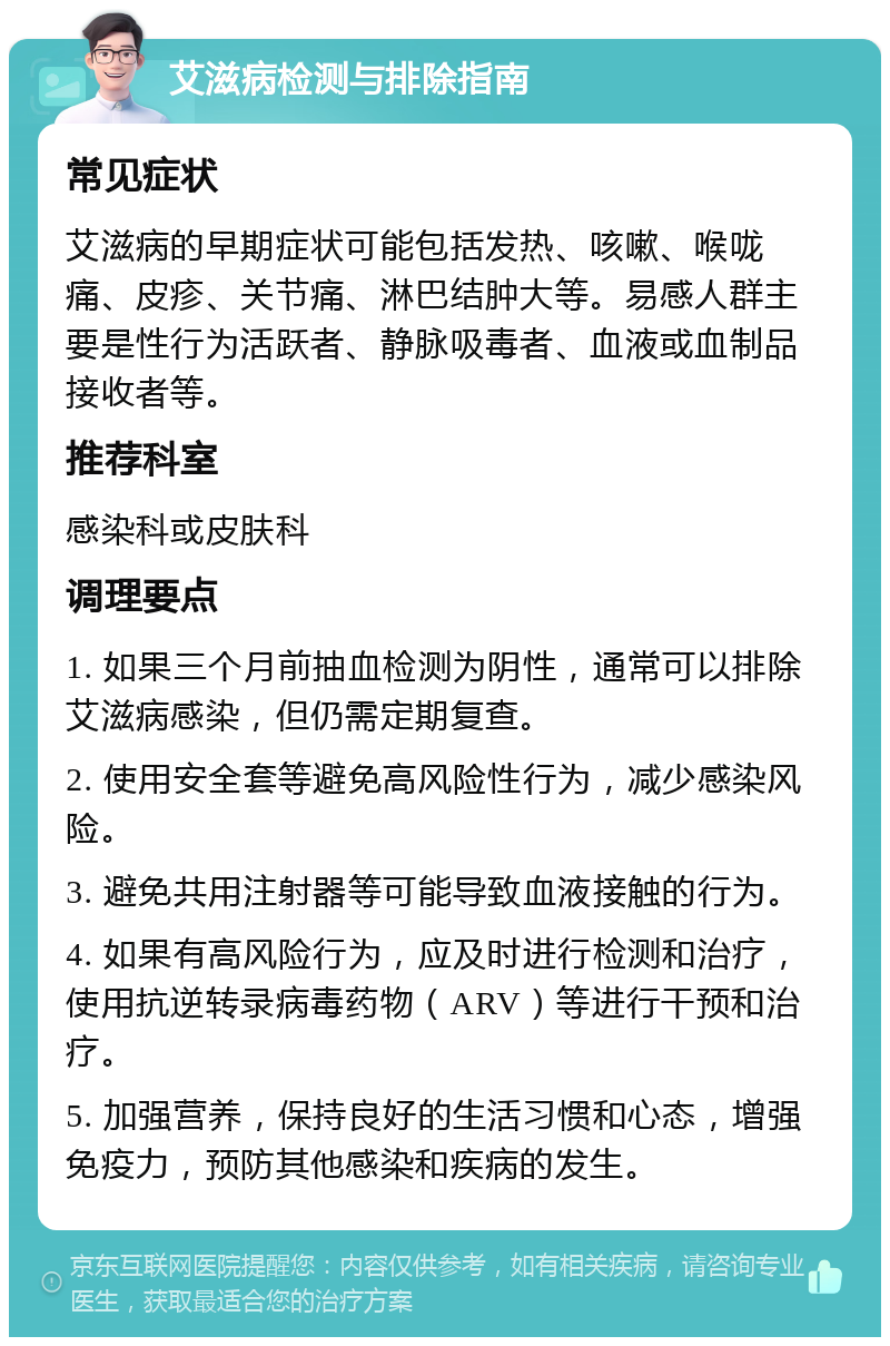 艾滋病检测与排除指南 常见症状 艾滋病的早期症状可能包括发热、咳嗽、喉咙痛、皮疹、关节痛、淋巴结肿大等。易感人群主要是性行为活跃者、静脉吸毒者、血液或血制品接收者等。 推荐科室 感染科或皮肤科 调理要点 1. 如果三个月前抽血检测为阴性，通常可以排除艾滋病感染，但仍需定期复查。 2. 使用安全套等避免高风险性行为，减少感染风险。 3. 避免共用注射器等可能导致血液接触的行为。 4. 如果有高风险行为，应及时进行检测和治疗，使用抗逆转录病毒药物（ARV）等进行干预和治疗。 5. 加强营养，保持良好的生活习惯和心态，增强免疫力，预防其他感染和疾病的发生。