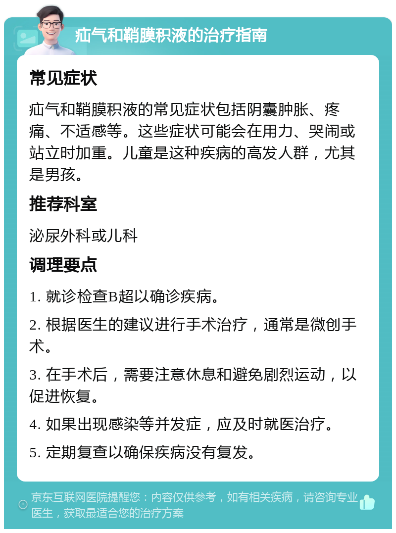 疝气和鞘膜积液的治疗指南 常见症状 疝气和鞘膜积液的常见症状包括阴囊肿胀、疼痛、不适感等。这些症状可能会在用力、哭闹或站立时加重。儿童是这种疾病的高发人群，尤其是男孩。 推荐科室 泌尿外科或儿科 调理要点 1. 就诊检查B超以确诊疾病。 2. 根据医生的建议进行手术治疗，通常是微创手术。 3. 在手术后，需要注意休息和避免剧烈运动，以促进恢复。 4. 如果出现感染等并发症，应及时就医治疗。 5. 定期复查以确保疾病没有复发。