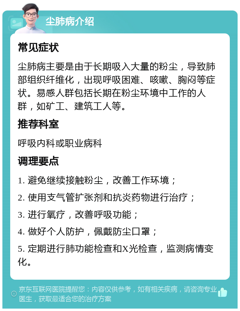 尘肺病介绍 常见症状 尘肺病主要是由于长期吸入大量的粉尘，导致肺部组织纤维化，出现呼吸困难、咳嗽、胸闷等症状。易感人群包括长期在粉尘环境中工作的人群，如矿工、建筑工人等。 推荐科室 呼吸内科或职业病科 调理要点 1. 避免继续接触粉尘，改善工作环境； 2. 使用支气管扩张剂和抗炎药物进行治疗； 3. 进行氧疗，改善呼吸功能； 4. 做好个人防护，佩戴防尘口罩； 5. 定期进行肺功能检查和X光检查，监测病情变化。