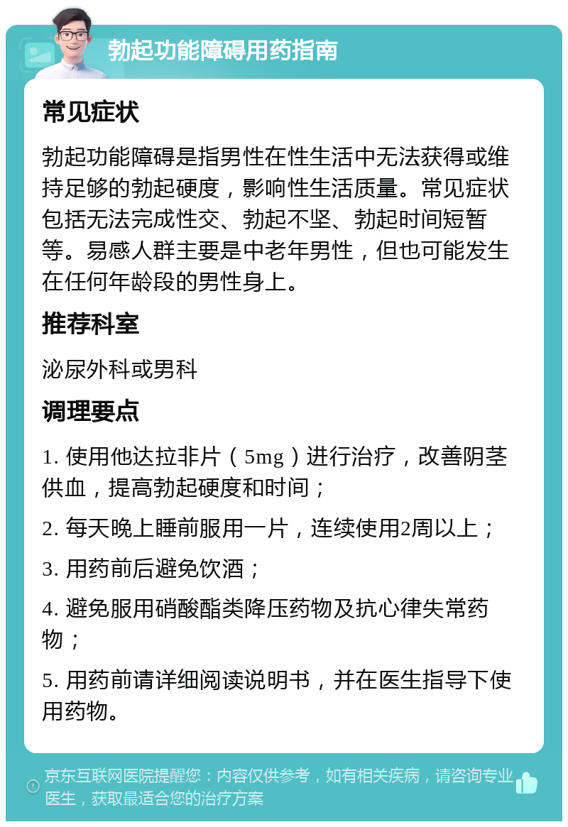 勃起功能障碍用药指南 常见症状 勃起功能障碍是指男性在性生活中无法获得或维持足够的勃起硬度，影响性生活质量。常见症状包括无法完成性交、勃起不坚、勃起时间短暂等。易感人群主要是中老年男性，但也可能发生在任何年龄段的男性身上。 推荐科室 泌尿外科或男科 调理要点 1. 使用他达拉非片（5mg）进行治疗，改善阴茎供血，提高勃起硬度和时间； 2. 每天晚上睡前服用一片，连续使用2周以上； 3. 用药前后避免饮酒； 4. 避免服用硝酸酯类降压药物及抗心律失常药物； 5. 用药前请详细阅读说明书，并在医生指导下使用药物。