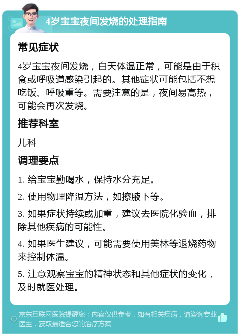 4岁宝宝夜间发烧的处理指南 常见症状 4岁宝宝夜间发烧，白天体温正常，可能是由于积食或呼吸道感染引起的。其他症状可能包括不想吃饭、呼吸重等。需要注意的是，夜间易高热，可能会再次发烧。 推荐科室 儿科 调理要点 1. 给宝宝勤喝水，保持水分充足。 2. 使用物理降温方法，如擦腋下等。 3. 如果症状持续或加重，建议去医院化验血，排除其他疾病的可能性。 4. 如果医生建议，可能需要使用美林等退烧药物来控制体温。 5. 注意观察宝宝的精神状态和其他症状的变化，及时就医处理。