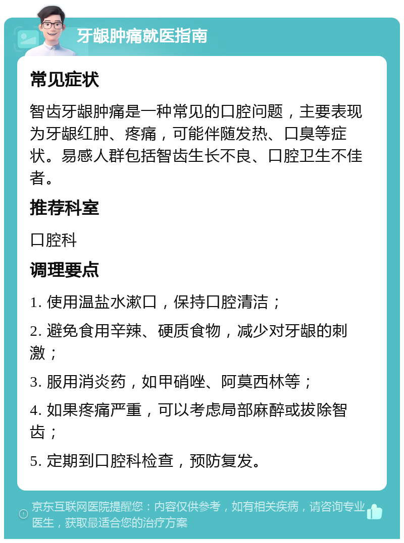 牙龈肿痛就医指南 常见症状 智齿牙龈肿痛是一种常见的口腔问题，主要表现为牙龈红肿、疼痛，可能伴随发热、口臭等症状。易感人群包括智齿生长不良、口腔卫生不佳者。 推荐科室 口腔科 调理要点 1. 使用温盐水漱口，保持口腔清洁； 2. 避免食用辛辣、硬质食物，减少对牙龈的刺激； 3. 服用消炎药，如甲硝唑、阿莫西林等； 4. 如果疼痛严重，可以考虑局部麻醉或拔除智齿； 5. 定期到口腔科检查，预防复发。