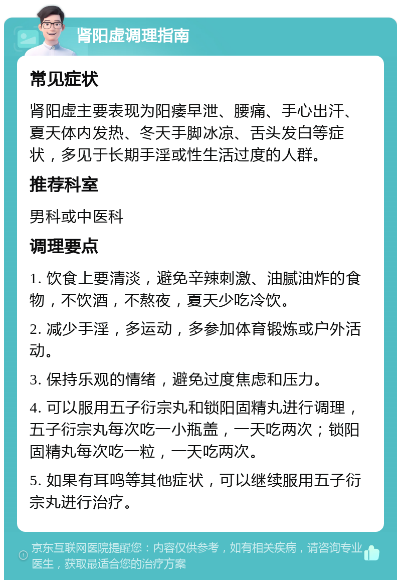 肾阳虚调理指南 常见症状 肾阳虚主要表现为阳痿早泄、腰痛、手心出汗、夏天体内发热、冬天手脚冰凉、舌头发白等症状，多见于长期手淫或性生活过度的人群。 推荐科室 男科或中医科 调理要点 1. 饮食上要清淡，避免辛辣刺激、油腻油炸的食物，不饮酒，不熬夜，夏天少吃冷饮。 2. 减少手淫，多运动，多参加体育锻炼或户外活动。 3. 保持乐观的情绪，避免过度焦虑和压力。 4. 可以服用五子衍宗丸和锁阳固精丸进行调理，五子衍宗丸每次吃一小瓶盖，一天吃两次；锁阳固精丸每次吃一粒，一天吃两次。 5. 如果有耳鸣等其他症状，可以继续服用五子衍宗丸进行治疗。