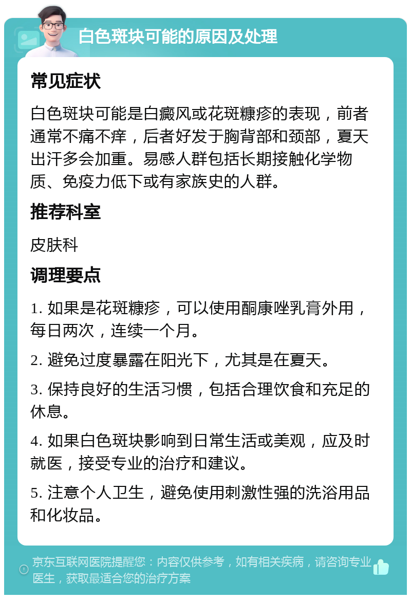 白色斑块可能的原因及处理 常见症状 白色斑块可能是白癜风或花斑糠疹的表现，前者通常不痛不痒，后者好发于胸背部和颈部，夏天出汗多会加重。易感人群包括长期接触化学物质、免疫力低下或有家族史的人群。 推荐科室 皮肤科 调理要点 1. 如果是花斑糠疹，可以使用酮康唑乳膏外用，每日两次，连续一个月。 2. 避免过度暴露在阳光下，尤其是在夏天。 3. 保持良好的生活习惯，包括合理饮食和充足的休息。 4. 如果白色斑块影响到日常生活或美观，应及时就医，接受专业的治疗和建议。 5. 注意个人卫生，避免使用刺激性强的洗浴用品和化妆品。