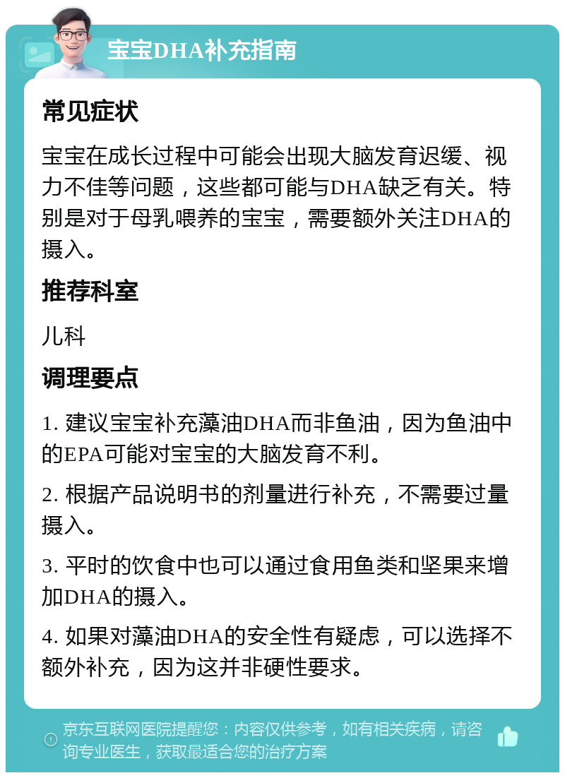 宝宝DHA补充指南 常见症状 宝宝在成长过程中可能会出现大脑发育迟缓、视力不佳等问题，这些都可能与DHA缺乏有关。特别是对于母乳喂养的宝宝，需要额外关注DHA的摄入。 推荐科室 儿科 调理要点 1. 建议宝宝补充藻油DHA而非鱼油，因为鱼油中的EPA可能对宝宝的大脑发育不利。 2. 根据产品说明书的剂量进行补充，不需要过量摄入。 3. 平时的饮食中也可以通过食用鱼类和坚果来增加DHA的摄入。 4. 如果对藻油DHA的安全性有疑虑，可以选择不额外补充，因为这并非硬性要求。