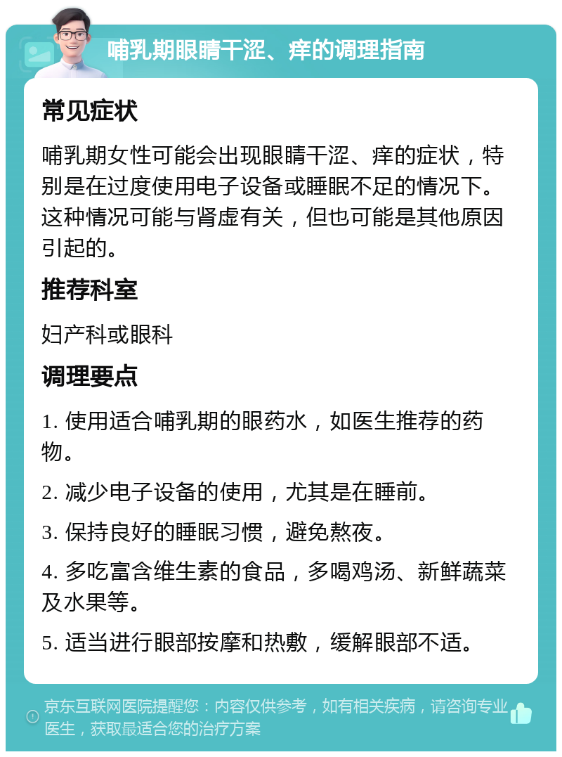 哺乳期眼睛干涩、痒的调理指南 常见症状 哺乳期女性可能会出现眼睛干涩、痒的症状，特别是在过度使用电子设备或睡眠不足的情况下。这种情况可能与肾虚有关，但也可能是其他原因引起的。 推荐科室 妇产科或眼科 调理要点 1. 使用适合哺乳期的眼药水，如医生推荐的药物。 2. 减少电子设备的使用，尤其是在睡前。 3. 保持良好的睡眠习惯，避免熬夜。 4. 多吃富含维生素的食品，多喝鸡汤、新鲜蔬菜及水果等。 5. 适当进行眼部按摩和热敷，缓解眼部不适。