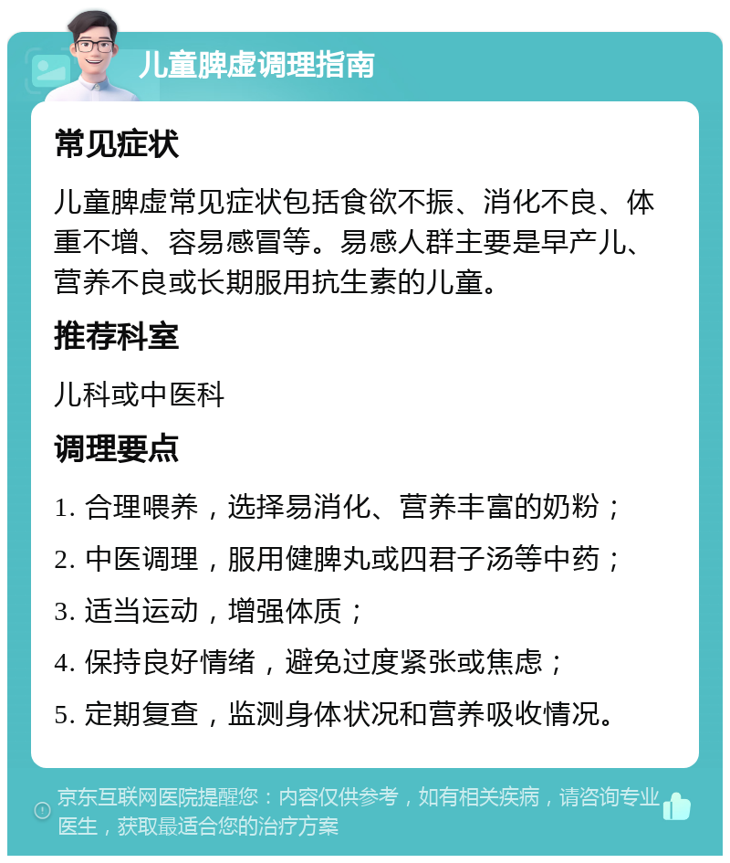 儿童脾虚调理指南 常见症状 儿童脾虚常见症状包括食欲不振、消化不良、体重不增、容易感冒等。易感人群主要是早产儿、营养不良或长期服用抗生素的儿童。 推荐科室 儿科或中医科 调理要点 1. 合理喂养，选择易消化、营养丰富的奶粉； 2. 中医调理，服用健脾丸或四君子汤等中药； 3. 适当运动，增强体质； 4. 保持良好情绪，避免过度紧张或焦虑； 5. 定期复查，监测身体状况和营养吸收情况。