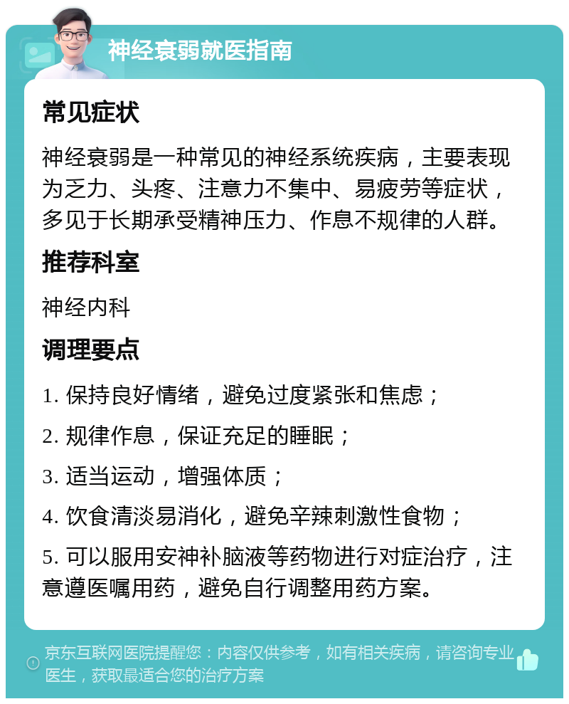 神经衰弱就医指南 常见症状 神经衰弱是一种常见的神经系统疾病，主要表现为乏力、头疼、注意力不集中、易疲劳等症状，多见于长期承受精神压力、作息不规律的人群。 推荐科室 神经内科 调理要点 1. 保持良好情绪，避免过度紧张和焦虑； 2. 规律作息，保证充足的睡眠； 3. 适当运动，增强体质； 4. 饮食清淡易消化，避免辛辣刺激性食物； 5. 可以服用安神补脑液等药物进行对症治疗，注意遵医嘱用药，避免自行调整用药方案。