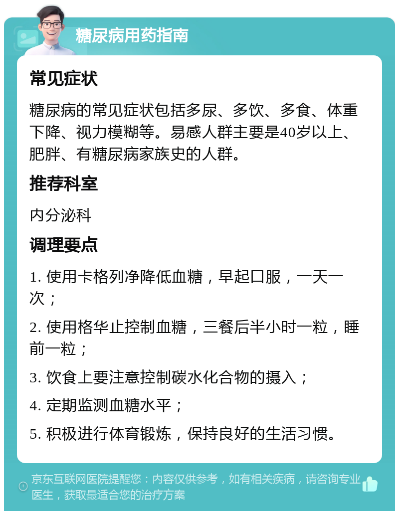 糖尿病用药指南 常见症状 糖尿病的常见症状包括多尿、多饮、多食、体重下降、视力模糊等。易感人群主要是40岁以上、肥胖、有糖尿病家族史的人群。 推荐科室 内分泌科 调理要点 1. 使用卡格列净降低血糖，早起口服，一天一次； 2. 使用格华止控制血糖，三餐后半小时一粒，睡前一粒； 3. 饮食上要注意控制碳水化合物的摄入； 4. 定期监测血糖水平； 5. 积极进行体育锻炼，保持良好的生活习惯。