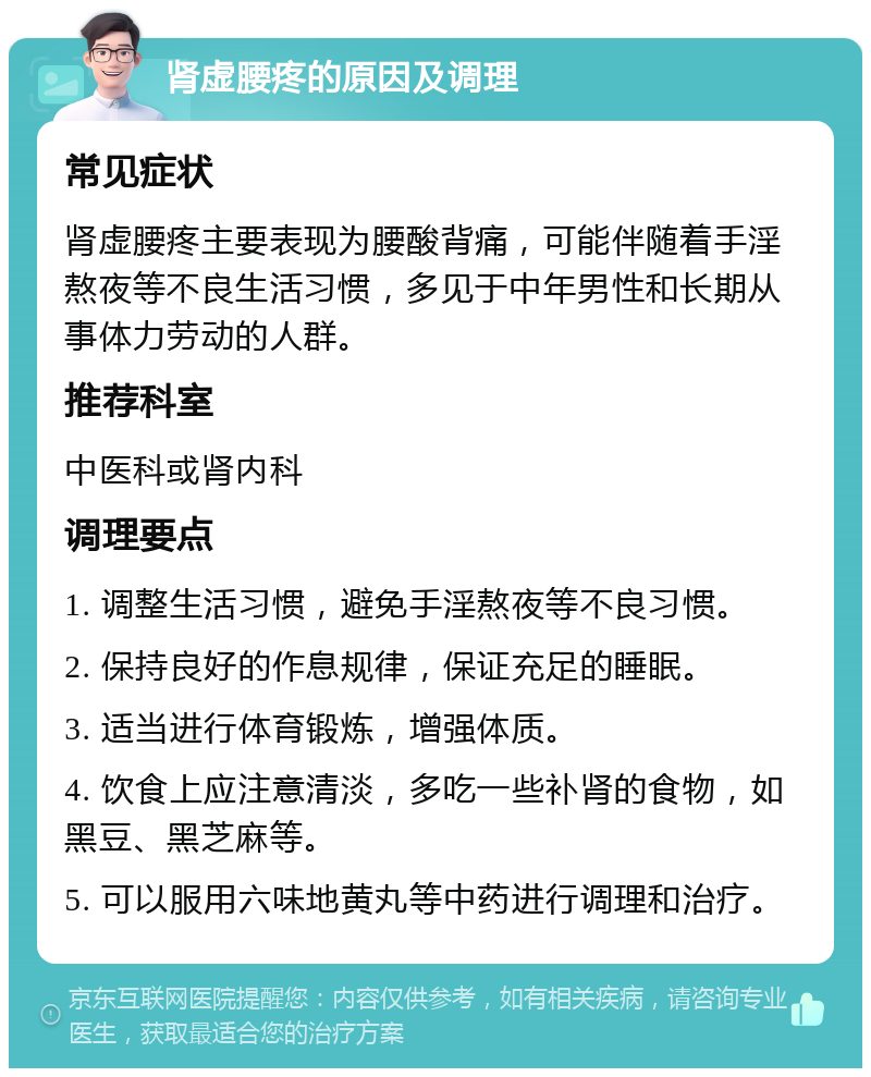 肾虚腰疼的原因及调理 常见症状 肾虚腰疼主要表现为腰酸背痛，可能伴随着手淫熬夜等不良生活习惯，多见于中年男性和长期从事体力劳动的人群。 推荐科室 中医科或肾内科 调理要点 1. 调整生活习惯，避免手淫熬夜等不良习惯。 2. 保持良好的作息规律，保证充足的睡眠。 3. 适当进行体育锻炼，增强体质。 4. 饮食上应注意清淡，多吃一些补肾的食物，如黑豆、黑芝麻等。 5. 可以服用六味地黄丸等中药进行调理和治疗。