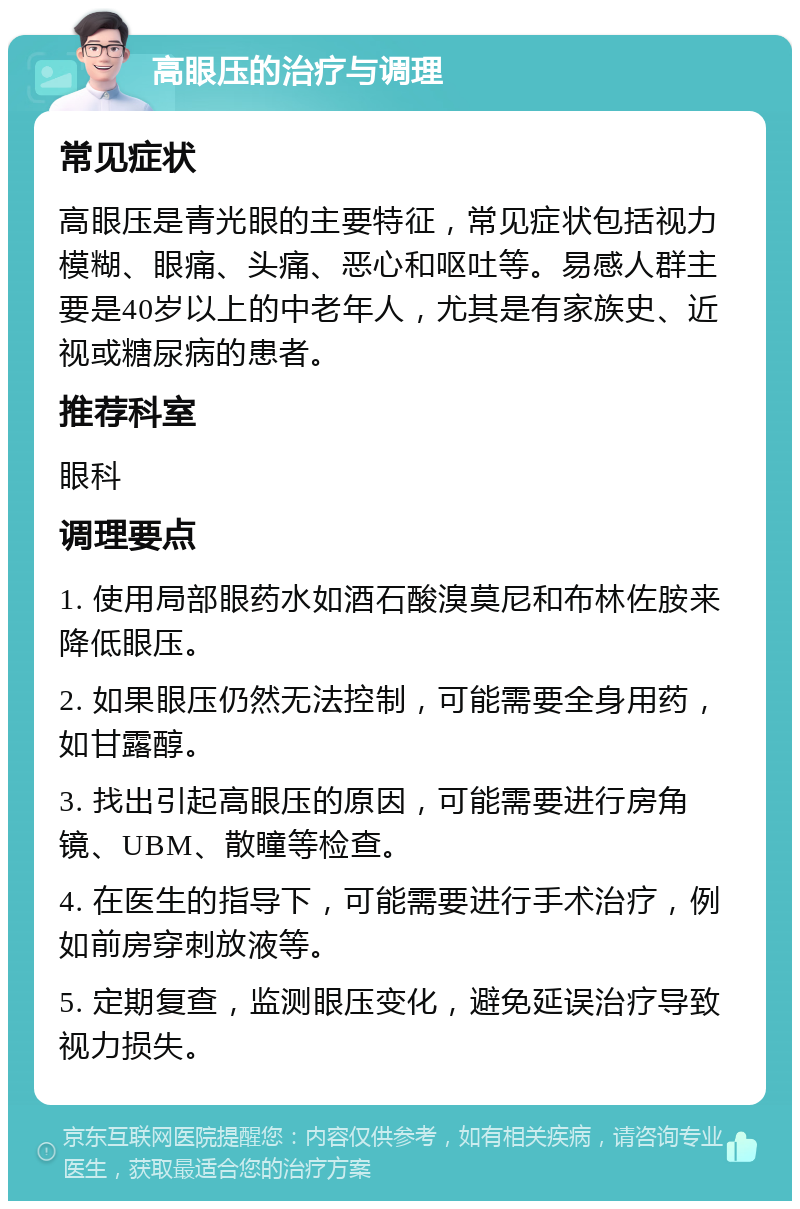 高眼压的治疗与调理 常见症状 高眼压是青光眼的主要特征，常见症状包括视力模糊、眼痛、头痛、恶心和呕吐等。易感人群主要是40岁以上的中老年人，尤其是有家族史、近视或糖尿病的患者。 推荐科室 眼科 调理要点 1. 使用局部眼药水如酒石酸溴莫尼和布林佐胺来降低眼压。 2. 如果眼压仍然无法控制，可能需要全身用药，如甘露醇。 3. 找出引起高眼压的原因，可能需要进行房角镜、UBM、散瞳等检查。 4. 在医生的指导下，可能需要进行手术治疗，例如前房穿刺放液等。 5. 定期复查，监测眼压变化，避免延误治疗导致视力损失。