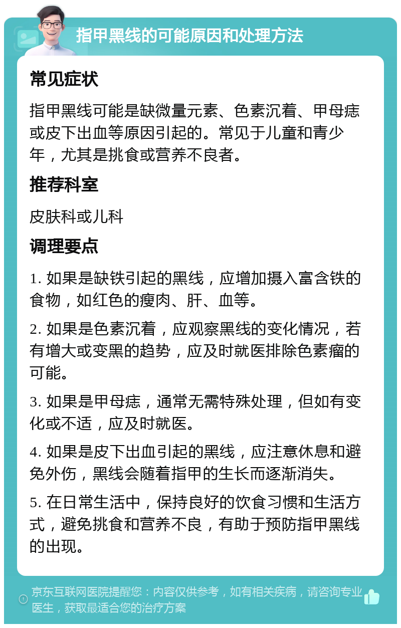 指甲黑线的可能原因和处理方法 常见症状 指甲黑线可能是缺微量元素、色素沉着、甲母痣或皮下出血等原因引起的。常见于儿童和青少年，尤其是挑食或营养不良者。 推荐科室 皮肤科或儿科 调理要点 1. 如果是缺铁引起的黑线，应增加摄入富含铁的食物，如红色的瘦肉、肝、血等。 2. 如果是色素沉着，应观察黑线的变化情况，若有增大或变黑的趋势，应及时就医排除色素瘤的可能。 3. 如果是甲母痣，通常无需特殊处理，但如有变化或不适，应及时就医。 4. 如果是皮下出血引起的黑线，应注意休息和避免外伤，黑线会随着指甲的生长而逐渐消失。 5. 在日常生活中，保持良好的饮食习惯和生活方式，避免挑食和营养不良，有助于预防指甲黑线的出现。