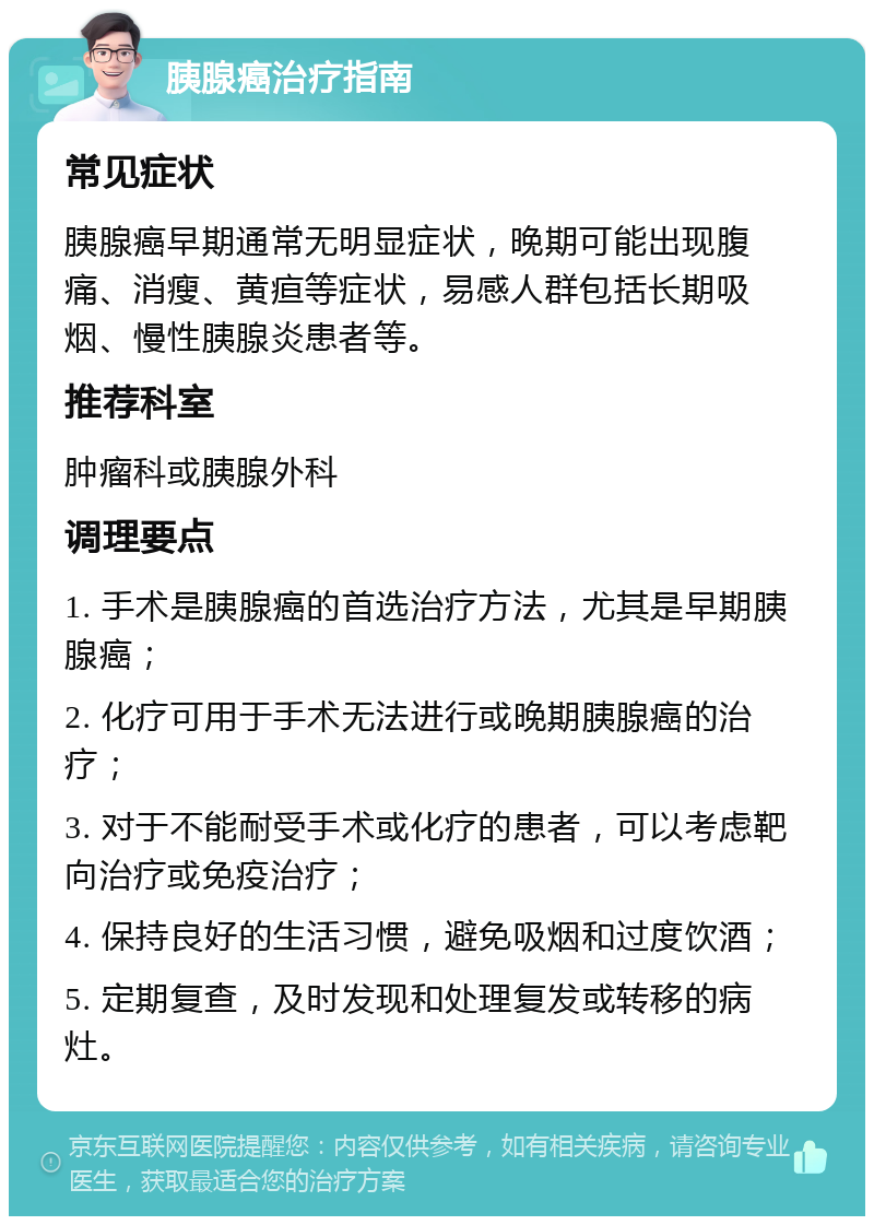 胰腺癌治疗指南 常见症状 胰腺癌早期通常无明显症状，晚期可能出现腹痛、消瘦、黄疸等症状，易感人群包括长期吸烟、慢性胰腺炎患者等。 推荐科室 肿瘤科或胰腺外科 调理要点 1. 手术是胰腺癌的首选治疗方法，尤其是早期胰腺癌； 2. 化疗可用于手术无法进行或晚期胰腺癌的治疗； 3. 对于不能耐受手术或化疗的患者，可以考虑靶向治疗或免疫治疗； 4. 保持良好的生活习惯，避免吸烟和过度饮酒； 5. 定期复查，及时发现和处理复发或转移的病灶。