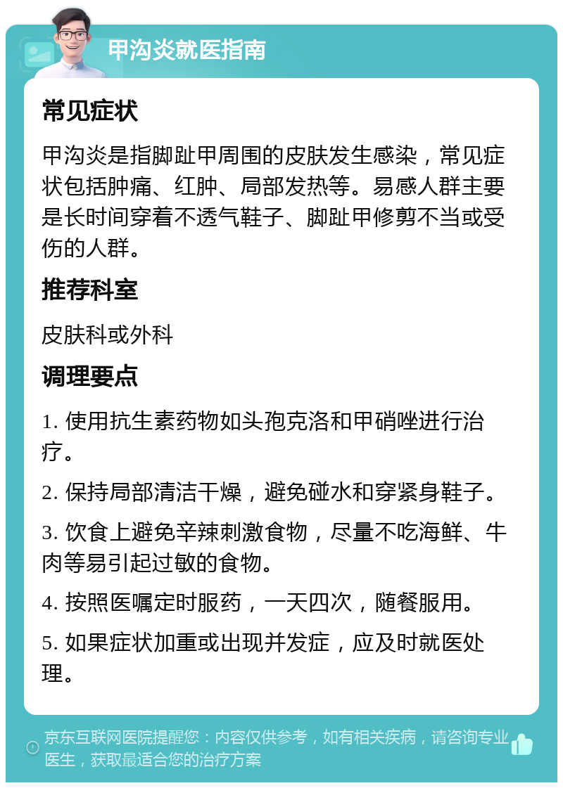 甲沟炎就医指南 常见症状 甲沟炎是指脚趾甲周围的皮肤发生感染，常见症状包括肿痛、红肿、局部发热等。易感人群主要是长时间穿着不透气鞋子、脚趾甲修剪不当或受伤的人群。 推荐科室 皮肤科或外科 调理要点 1. 使用抗生素药物如头孢克洛和甲硝唑进行治疗。 2. 保持局部清洁干燥，避免碰水和穿紧身鞋子。 3. 饮食上避免辛辣刺激食物，尽量不吃海鲜、牛肉等易引起过敏的食物。 4. 按照医嘱定时服药，一天四次，随餐服用。 5. 如果症状加重或出现并发症，应及时就医处理。