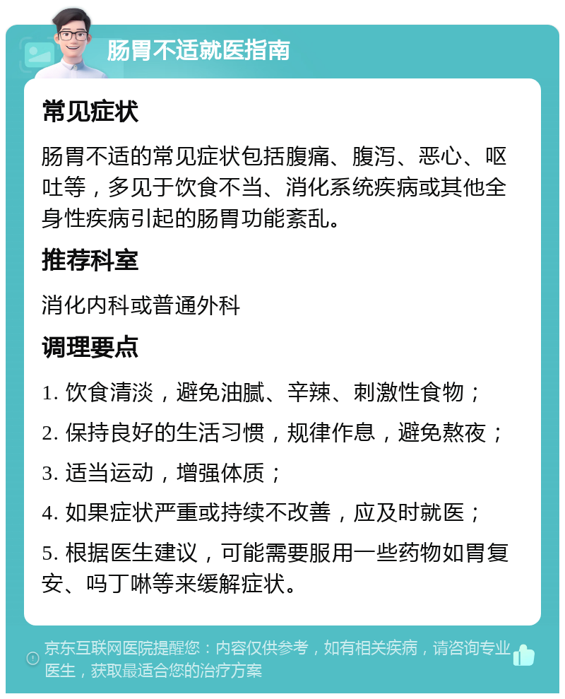 肠胃不适就医指南 常见症状 肠胃不适的常见症状包括腹痛、腹泻、恶心、呕吐等，多见于饮食不当、消化系统疾病或其他全身性疾病引起的肠胃功能紊乱。 推荐科室 消化内科或普通外科 调理要点 1. 饮食清淡，避免油腻、辛辣、刺激性食物； 2. 保持良好的生活习惯，规律作息，避免熬夜； 3. 适当运动，增强体质； 4. 如果症状严重或持续不改善，应及时就医； 5. 根据医生建议，可能需要服用一些药物如胃复安、吗丁啉等来缓解症状。