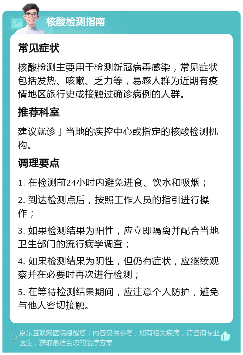 核酸检测指南 常见症状 核酸检测主要用于检测新冠病毒感染，常见症状包括发热、咳嗽、乏力等，易感人群为近期有疫情地区旅行史或接触过确诊病例的人群。 推荐科室 建议就诊于当地的疾控中心或指定的核酸检测机构。 调理要点 1. 在检测前24小时内避免进食、饮水和吸烟； 2. 到达检测点后，按照工作人员的指引进行操作； 3. 如果检测结果为阳性，应立即隔离并配合当地卫生部门的流行病学调查； 4. 如果检测结果为阴性，但仍有症状，应继续观察并在必要时再次进行检测； 5. 在等待检测结果期间，应注意个人防护，避免与他人密切接触。