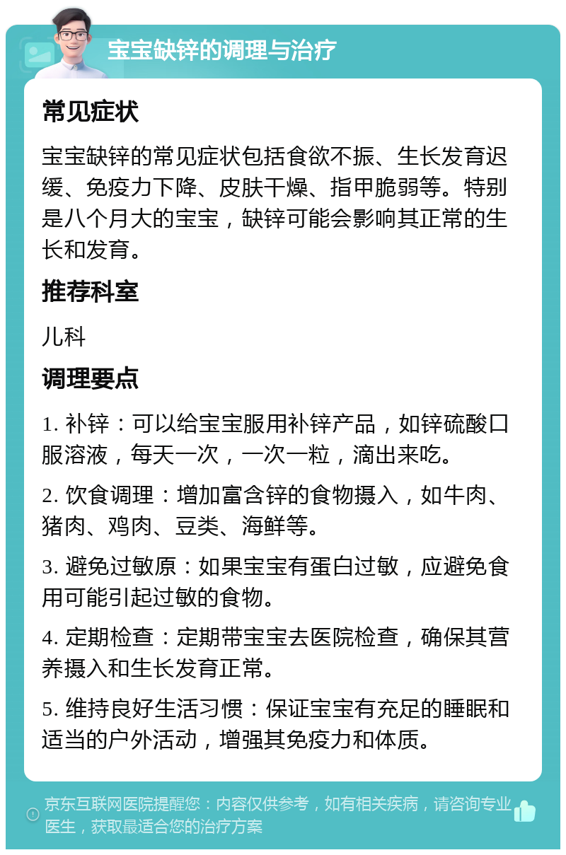 宝宝缺锌的调理与治疗 常见症状 宝宝缺锌的常见症状包括食欲不振、生长发育迟缓、免疫力下降、皮肤干燥、指甲脆弱等。特别是八个月大的宝宝，缺锌可能会影响其正常的生长和发育。 推荐科室 儿科 调理要点 1. 补锌：可以给宝宝服用补锌产品，如锌硫酸口服溶液，每天一次，一次一粒，滴出来吃。 2. 饮食调理：增加富含锌的食物摄入，如牛肉、猪肉、鸡肉、豆类、海鲜等。 3. 避免过敏原：如果宝宝有蛋白过敏，应避免食用可能引起过敏的食物。 4. 定期检查：定期带宝宝去医院检查，确保其营养摄入和生长发育正常。 5. 维持良好生活习惯：保证宝宝有充足的睡眠和适当的户外活动，增强其免疫力和体质。