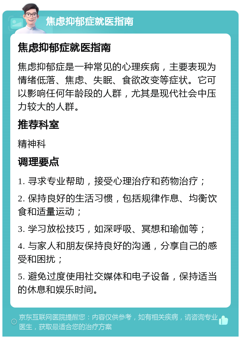 焦虑抑郁症就医指南 焦虑抑郁症就医指南 焦虑抑郁症是一种常见的心理疾病，主要表现为情绪低落、焦虑、失眠、食欲改变等症状。它可以影响任何年龄段的人群，尤其是现代社会中压力较大的人群。 推荐科室 精神科 调理要点 1. 寻求专业帮助，接受心理治疗和药物治疗； 2. 保持良好的生活习惯，包括规律作息、均衡饮食和适量运动； 3. 学习放松技巧，如深呼吸、冥想和瑜伽等； 4. 与家人和朋友保持良好的沟通，分享自己的感受和困扰； 5. 避免过度使用社交媒体和电子设备，保持适当的休息和娱乐时间。