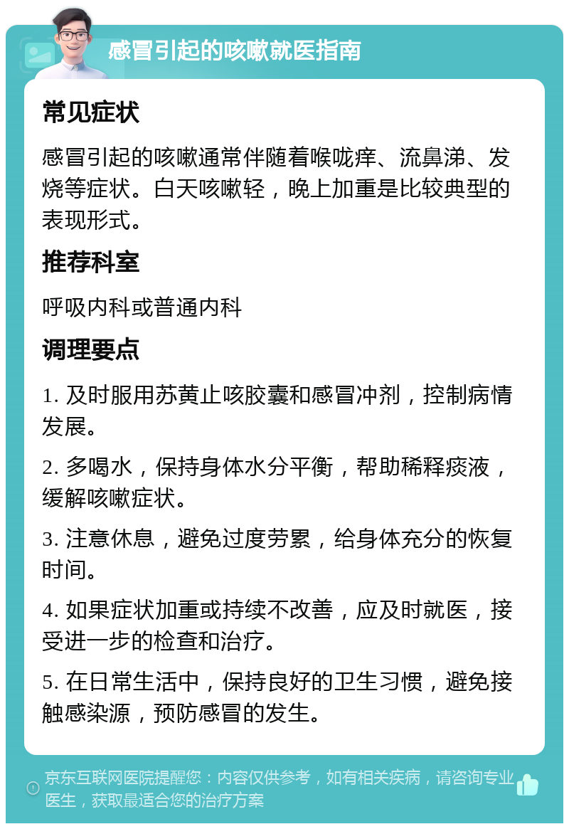 感冒引起的咳嗽就医指南 常见症状 感冒引起的咳嗽通常伴随着喉咙痒、流鼻涕、发烧等症状。白天咳嗽轻，晚上加重是比较典型的表现形式。 推荐科室 呼吸内科或普通内科 调理要点 1. 及时服用苏黄止咳胶囊和感冒冲剂，控制病情发展。 2. 多喝水，保持身体水分平衡，帮助稀释痰液，缓解咳嗽症状。 3. 注意休息，避免过度劳累，给身体充分的恢复时间。 4. 如果症状加重或持续不改善，应及时就医，接受进一步的检查和治疗。 5. 在日常生活中，保持良好的卫生习惯，避免接触感染源，预防感冒的发生。