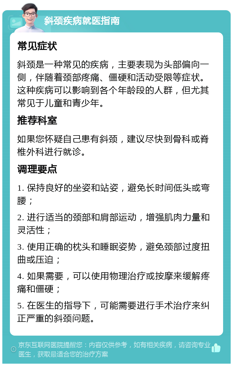 斜颈疾病就医指南 常见症状 斜颈是一种常见的疾病，主要表现为头部偏向一侧，伴随着颈部疼痛、僵硬和活动受限等症状。这种疾病可以影响到各个年龄段的人群，但尤其常见于儿童和青少年。 推荐科室 如果您怀疑自己患有斜颈，建议尽快到骨科或脊椎外科进行就诊。 调理要点 1. 保持良好的坐姿和站姿，避免长时间低头或弯腰； 2. 进行适当的颈部和肩部运动，增强肌肉力量和灵活性； 3. 使用正确的枕头和睡眠姿势，避免颈部过度扭曲或压迫； 4. 如果需要，可以使用物理治疗或按摩来缓解疼痛和僵硬； 5. 在医生的指导下，可能需要进行手术治疗来纠正严重的斜颈问题。