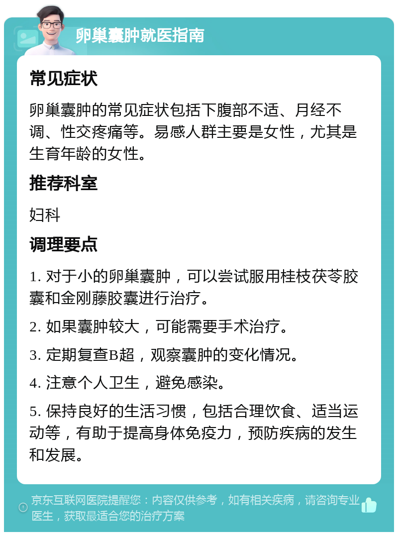 卵巢囊肿就医指南 常见症状 卵巢囊肿的常见症状包括下腹部不适、月经不调、性交疼痛等。易感人群主要是女性，尤其是生育年龄的女性。 推荐科室 妇科 调理要点 1. 对于小的卵巢囊肿，可以尝试服用桂枝茯苓胶囊和金刚藤胶囊进行治疗。 2. 如果囊肿较大，可能需要手术治疗。 3. 定期复查B超，观察囊肿的变化情况。 4. 注意个人卫生，避免感染。 5. 保持良好的生活习惯，包括合理饮食、适当运动等，有助于提高身体免疫力，预防疾病的发生和发展。