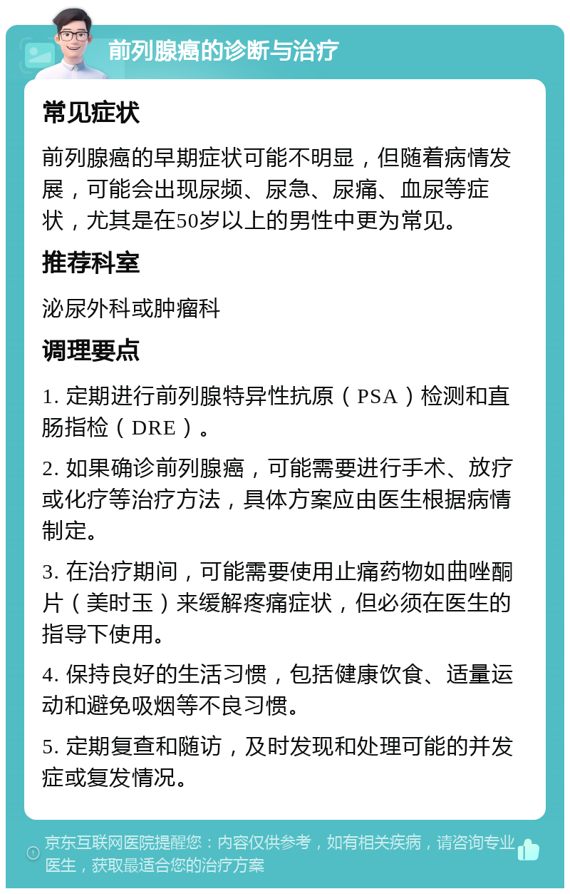 前列腺癌的诊断与治疗 常见症状 前列腺癌的早期症状可能不明显，但随着病情发展，可能会出现尿频、尿急、尿痛、血尿等症状，尤其是在50岁以上的男性中更为常见。 推荐科室 泌尿外科或肿瘤科 调理要点 1. 定期进行前列腺特异性抗原（PSA）检测和直肠指检（DRE）。 2. 如果确诊前列腺癌，可能需要进行手术、放疗或化疗等治疗方法，具体方案应由医生根据病情制定。 3. 在治疗期间，可能需要使用止痛药物如曲唑酮片（美时玉）来缓解疼痛症状，但必须在医生的指导下使用。 4. 保持良好的生活习惯，包括健康饮食、适量运动和避免吸烟等不良习惯。 5. 定期复查和随访，及时发现和处理可能的并发症或复发情况。