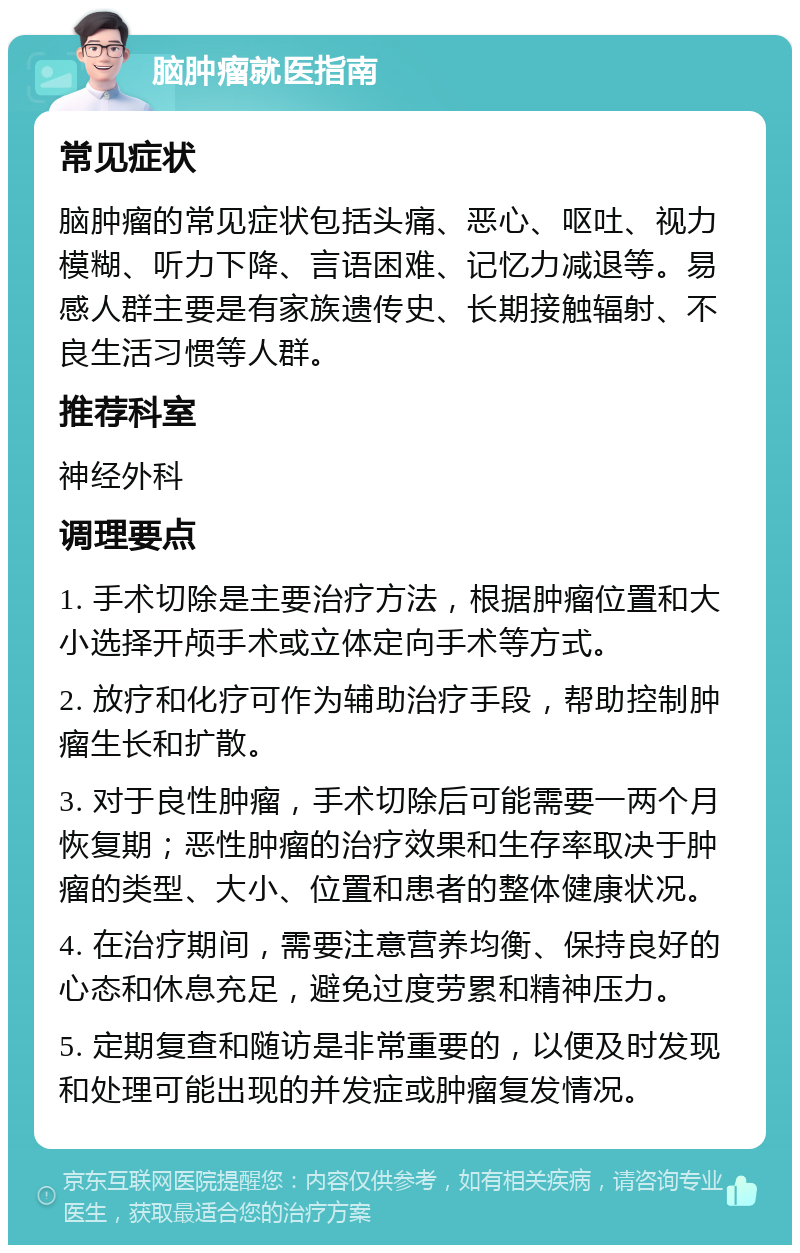 脑肿瘤就医指南 常见症状 脑肿瘤的常见症状包括头痛、恶心、呕吐、视力模糊、听力下降、言语困难、记忆力减退等。易感人群主要是有家族遗传史、长期接触辐射、不良生活习惯等人群。 推荐科室 神经外科 调理要点 1. 手术切除是主要治疗方法，根据肿瘤位置和大小选择开颅手术或立体定向手术等方式。 2. 放疗和化疗可作为辅助治疗手段，帮助控制肿瘤生长和扩散。 3. 对于良性肿瘤，手术切除后可能需要一两个月恢复期；恶性肿瘤的治疗效果和生存率取决于肿瘤的类型、大小、位置和患者的整体健康状况。 4. 在治疗期间，需要注意营养均衡、保持良好的心态和休息充足，避免过度劳累和精神压力。 5. 定期复查和随访是非常重要的，以便及时发现和处理可能出现的并发症或肿瘤复发情况。