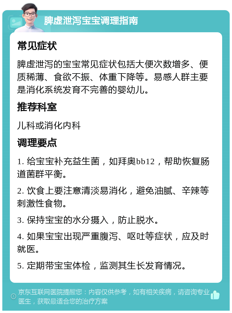 脾虚泄泻宝宝调理指南 常见症状 脾虚泄泻的宝宝常见症状包括大便次数增多、便质稀薄、食欲不振、体重下降等。易感人群主要是消化系统发育不完善的婴幼儿。 推荐科室 儿科或消化内科 调理要点 1. 给宝宝补充益生菌，如拜奥bb12，帮助恢复肠道菌群平衡。 2. 饮食上要注意清淡易消化，避免油腻、辛辣等刺激性食物。 3. 保持宝宝的水分摄入，防止脱水。 4. 如果宝宝出现严重腹泻、呕吐等症状，应及时就医。 5. 定期带宝宝体检，监测其生长发育情况。