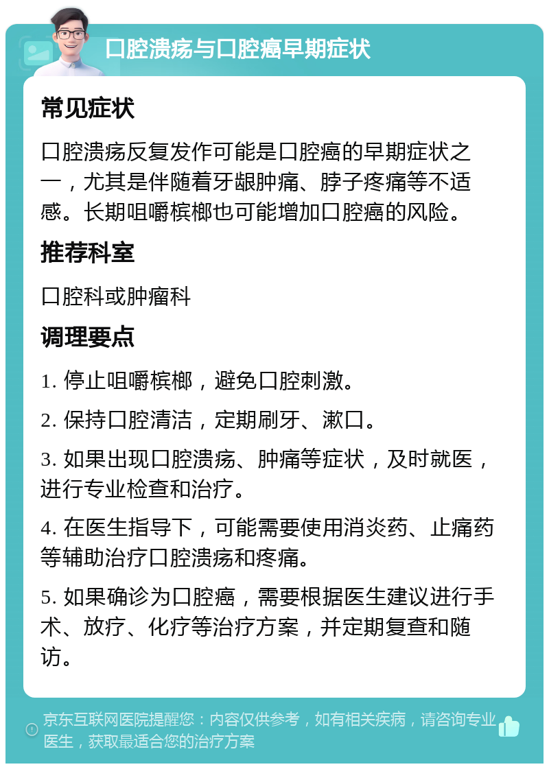 口腔溃疡与口腔癌早期症状 常见症状 口腔溃疡反复发作可能是口腔癌的早期症状之一，尤其是伴随着牙龈肿痛、脖子疼痛等不适感。长期咀嚼槟榔也可能增加口腔癌的风险。 推荐科室 口腔科或肿瘤科 调理要点 1. 停止咀嚼槟榔，避免口腔刺激。 2. 保持口腔清洁，定期刷牙、漱口。 3. 如果出现口腔溃疡、肿痛等症状，及时就医，进行专业检查和治疗。 4. 在医生指导下，可能需要使用消炎药、止痛药等辅助治疗口腔溃疡和疼痛。 5. 如果确诊为口腔癌，需要根据医生建议进行手术、放疗、化疗等治疗方案，并定期复查和随访。