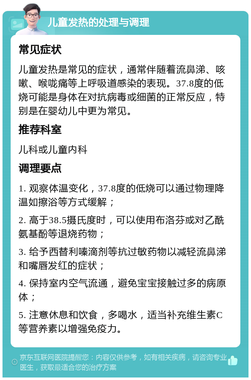 儿童发热的处理与调理 常见症状 儿童发热是常见的症状，通常伴随着流鼻涕、咳嗽、喉咙痛等上呼吸道感染的表现。37.8度的低烧可能是身体在对抗病毒或细菌的正常反应，特别是在婴幼儿中更为常见。 推荐科室 儿科或儿童内科 调理要点 1. 观察体温变化，37.8度的低烧可以通过物理降温如擦浴等方式缓解； 2. 高于38.5摄氏度时，可以使用布洛芬或对乙酰氨基酚等退烧药物； 3. 给予西替利嗪滴剂等抗过敏药物以减轻流鼻涕和嘴唇发红的症状； 4. 保持室内空气流通，避免宝宝接触过多的病原体； 5. 注意休息和饮食，多喝水，适当补充维生素C等营养素以增强免疫力。