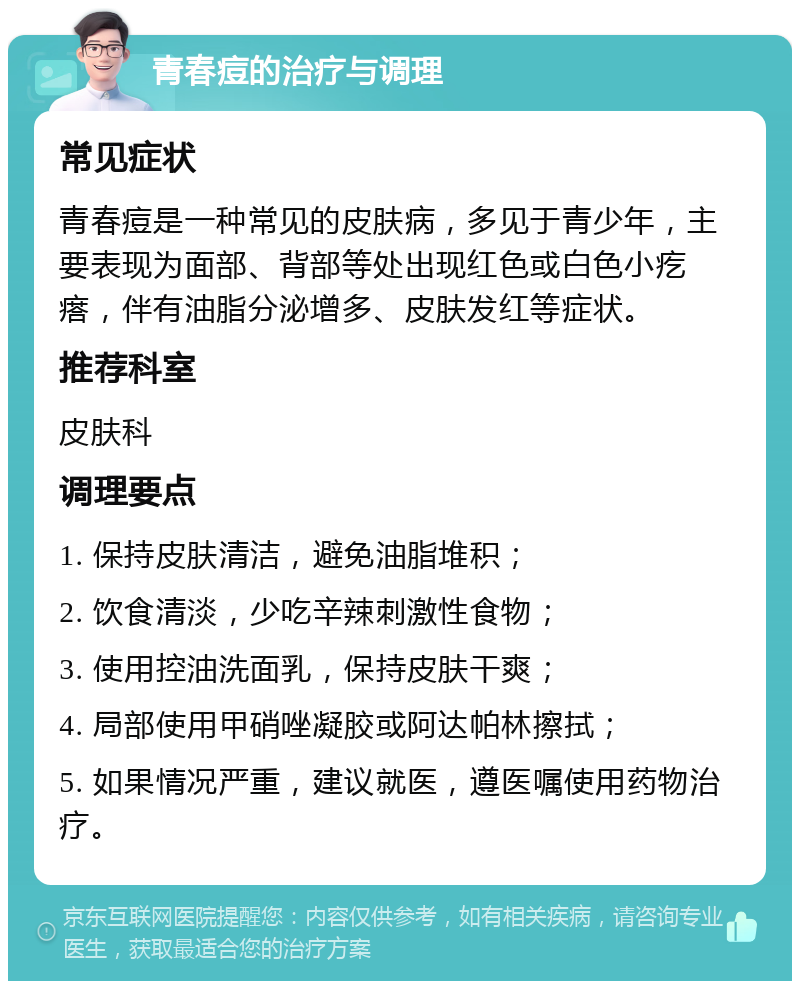 青春痘的治疗与调理 常见症状 青春痘是一种常见的皮肤病，多见于青少年，主要表现为面部、背部等处出现红色或白色小疙瘩，伴有油脂分泌增多、皮肤发红等症状。 推荐科室 皮肤科 调理要点 1. 保持皮肤清洁，避免油脂堆积； 2. 饮食清淡，少吃辛辣刺激性食物； 3. 使用控油洗面乳，保持皮肤干爽； 4. 局部使用甲硝唑凝胶或阿达帕林擦拭； 5. 如果情况严重，建议就医，遵医嘱使用药物治疗。