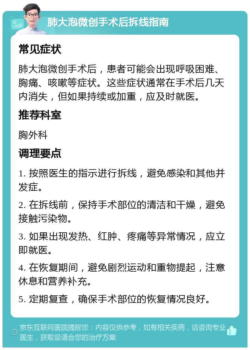 肺大泡微创手术后拆线指南 常见症状 肺大泡微创手术后，患者可能会出现呼吸困难、胸痛、咳嗽等症状。这些症状通常在手术后几天内消失，但如果持续或加重，应及时就医。 推荐科室 胸外科 调理要点 1. 按照医生的指示进行拆线，避免感染和其他并发症。 2. 在拆线前，保持手术部位的清洁和干燥，避免接触污染物。 3. 如果出现发热、红肿、疼痛等异常情况，应立即就医。 4. 在恢复期间，避免剧烈运动和重物提起，注意休息和营养补充。 5. 定期复查，确保手术部位的恢复情况良好。