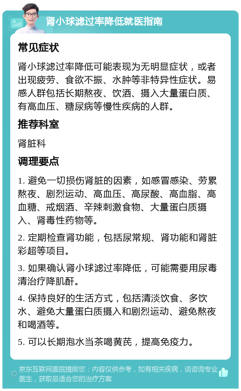 肾小球滤过率降低就医指南 常见症状 肾小球滤过率降低可能表现为无明显症状，或者出现疲劳、食欲不振、水肿等非特异性症状。易感人群包括长期熬夜、饮酒、摄入大量蛋白质、有高血压、糖尿病等慢性疾病的人群。 推荐科室 肾脏科 调理要点 1. 避免一切损伤肾脏的因素，如感冒感染、劳累熬夜、剧烈运动、高血压、高尿酸、高血脂、高血糖、戒烟酒、辛辣刺激食物、大量蛋白质摄入、肾毒性药物等。 2. 定期检查肾功能，包括尿常规、肾功能和肾脏彩超等项目。 3. 如果确认肾小球滤过率降低，可能需要用尿毒清治疗降肌酐。 4. 保持良好的生活方式，包括清淡饮食、多饮水、避免大量蛋白质摄入和剧烈运动、避免熬夜和喝酒等。 5. 可以长期泡水当茶喝黄芪，提高免疫力。