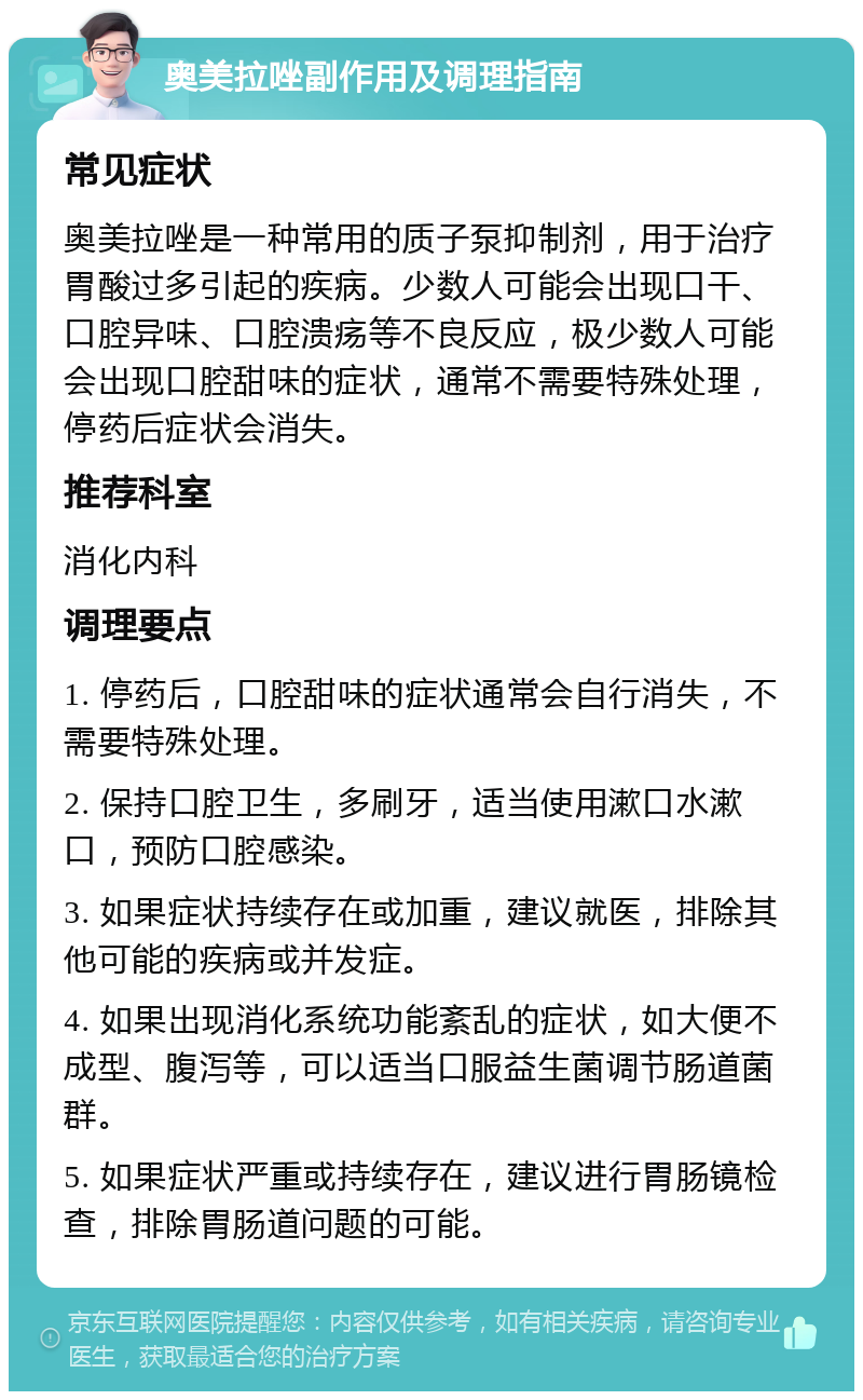 奥美拉唑副作用及调理指南 常见症状 奥美拉唑是一种常用的质子泵抑制剂，用于治疗胃酸过多引起的疾病。少数人可能会出现口干、口腔异味、口腔溃疡等不良反应，极少数人可能会出现口腔甜味的症状，通常不需要特殊处理，停药后症状会消失。 推荐科室 消化内科 调理要点 1. 停药后，口腔甜味的症状通常会自行消失，不需要特殊处理。 2. 保持口腔卫生，多刷牙，适当使用漱口水漱口，预防口腔感染。 3. 如果症状持续存在或加重，建议就医，排除其他可能的疾病或并发症。 4. 如果出现消化系统功能紊乱的症状，如大便不成型、腹泻等，可以适当口服益生菌调节肠道菌群。 5. 如果症状严重或持续存在，建议进行胃肠镜检查，排除胃肠道问题的可能。