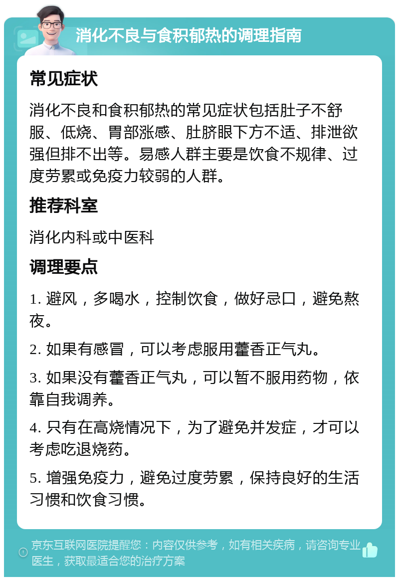 消化不良与食积郁热的调理指南 常见症状 消化不良和食积郁热的常见症状包括肚子不舒服、低烧、胃部涨感、肚脐眼下方不适、排泄欲强但排不出等。易感人群主要是饮食不规律、过度劳累或免疫力较弱的人群。 推荐科室 消化内科或中医科 调理要点 1. 避风，多喝水，控制饮食，做好忌口，避免熬夜。 2. 如果有感冒，可以考虑服用藿香正气丸。 3. 如果没有藿香正气丸，可以暂不服用药物，依靠自我调养。 4. 只有在高烧情况下，为了避免并发症，才可以考虑吃退烧药。 5. 增强免疫力，避免过度劳累，保持良好的生活习惯和饮食习惯。