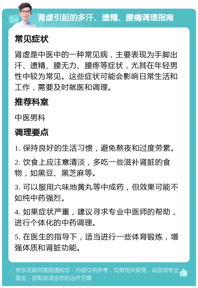 肾虚引起的多汗、遗精、腰痛调理指南 常见症状 肾虚是中医中的一种常见病，主要表现为手脚出汗、遗精、腰无力、腰疼等症状，尤其在年轻男性中较为常见。这些症状可能会影响日常生活和工作，需要及时就医和调理。 推荐科室 中医男科 调理要点 1. 保持良好的生活习惯，避免熬夜和过度劳累。 2. 饮食上应注意清淡，多吃一些滋补肾脏的食物，如黑豆、黑芝麻等。 3. 可以服用六味地黄丸等中成药，但效果可能不如纯中药强烈。 4. 如果症状严重，建议寻求专业中医师的帮助，进行个体化的中药调理。 5. 在医生的指导下，适当进行一些体育锻炼，增强体质和肾脏功能。