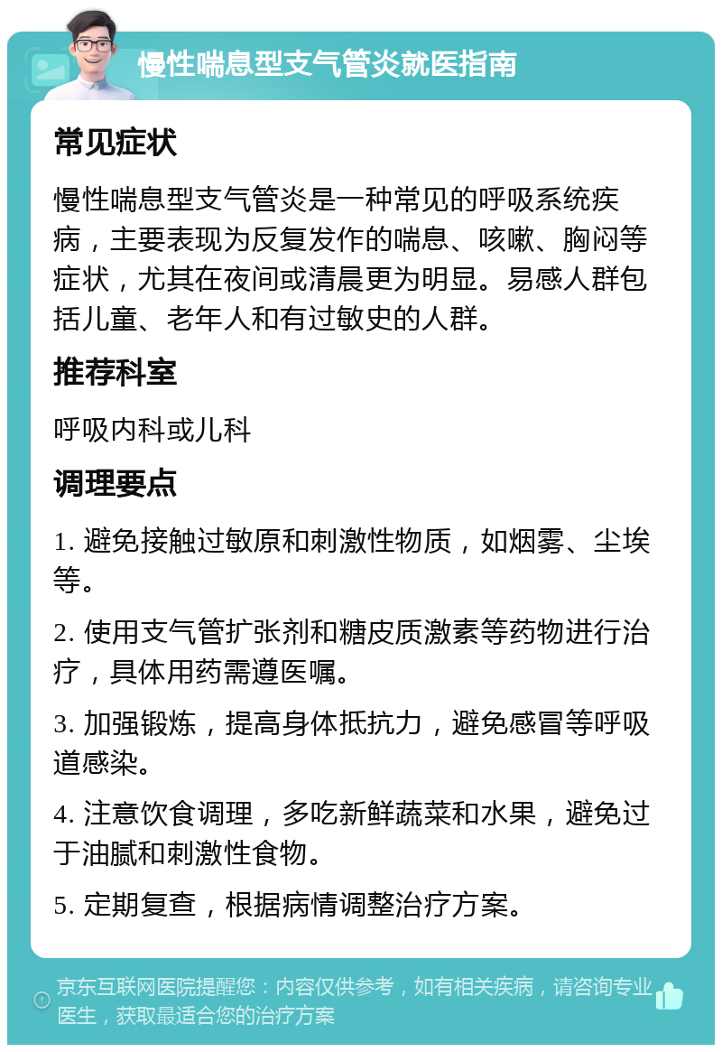 慢性喘息型支气管炎就医指南 常见症状 慢性喘息型支气管炎是一种常见的呼吸系统疾病，主要表现为反复发作的喘息、咳嗽、胸闷等症状，尤其在夜间或清晨更为明显。易感人群包括儿童、老年人和有过敏史的人群。 推荐科室 呼吸内科或儿科 调理要点 1. 避免接触过敏原和刺激性物质，如烟雾、尘埃等。 2. 使用支气管扩张剂和糖皮质激素等药物进行治疗，具体用药需遵医嘱。 3. 加强锻炼，提高身体抵抗力，避免感冒等呼吸道感染。 4. 注意饮食调理，多吃新鲜蔬菜和水果，避免过于油腻和刺激性食物。 5. 定期复查，根据病情调整治疗方案。