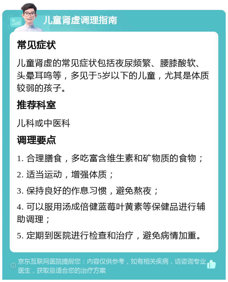 儿童肾虚调理指南 常见症状 儿童肾虚的常见症状包括夜尿频繁、腰膝酸软、头晕耳鸣等，多见于5岁以下的儿童，尤其是体质较弱的孩子。 推荐科室 儿科或中医科 调理要点 1. 合理膳食，多吃富含维生素和矿物质的食物； 2. 适当运动，增强体质； 3. 保持良好的作息习惯，避免熬夜； 4. 可以服用汤成倍健蓝莓叶黄素等保健品进行辅助调理； 5. 定期到医院进行检查和治疗，避免病情加重。