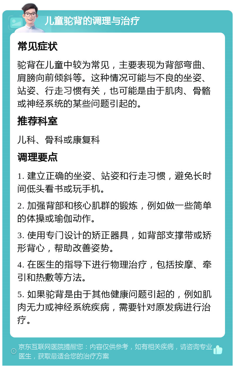 儿童驼背的调理与治疗 常见症状 驼背在儿童中较为常见，主要表现为背部弯曲、肩膀向前倾斜等。这种情况可能与不良的坐姿、站姿、行走习惯有关，也可能是由于肌肉、骨骼或神经系统的某些问题引起的。 推荐科室 儿科、骨科或康复科 调理要点 1. 建立正确的坐姿、站姿和行走习惯，避免长时间低头看书或玩手机。 2. 加强背部和核心肌群的锻炼，例如做一些简单的体操或瑜伽动作。 3. 使用专门设计的矫正器具，如背部支撑带或矫形背心，帮助改善姿势。 4. 在医生的指导下进行物理治疗，包括按摩、牵引和热敷等方法。 5. 如果驼背是由于其他健康问题引起的，例如肌肉无力或神经系统疾病，需要针对原发病进行治疗。